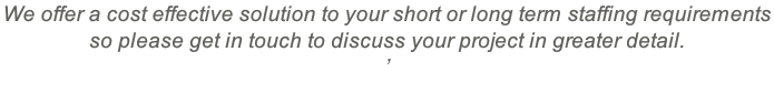 We offer a cost effective solution to your short or long term staffing requirements  so please get in touch to discuss your project in greater detail. ’